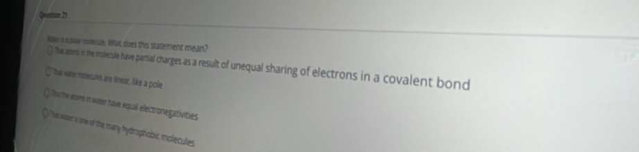 Queston 21
Waper's a polar molecule. What does this statement mean?
That atters in the molecule have partial charges s a resut of unequal sharing of lectrons in a covalent bond
That water mitiecules are linear, like a pole
Thorthe atorms in warer have equal electronegativities
That water is one of the many hydrophobic molecules