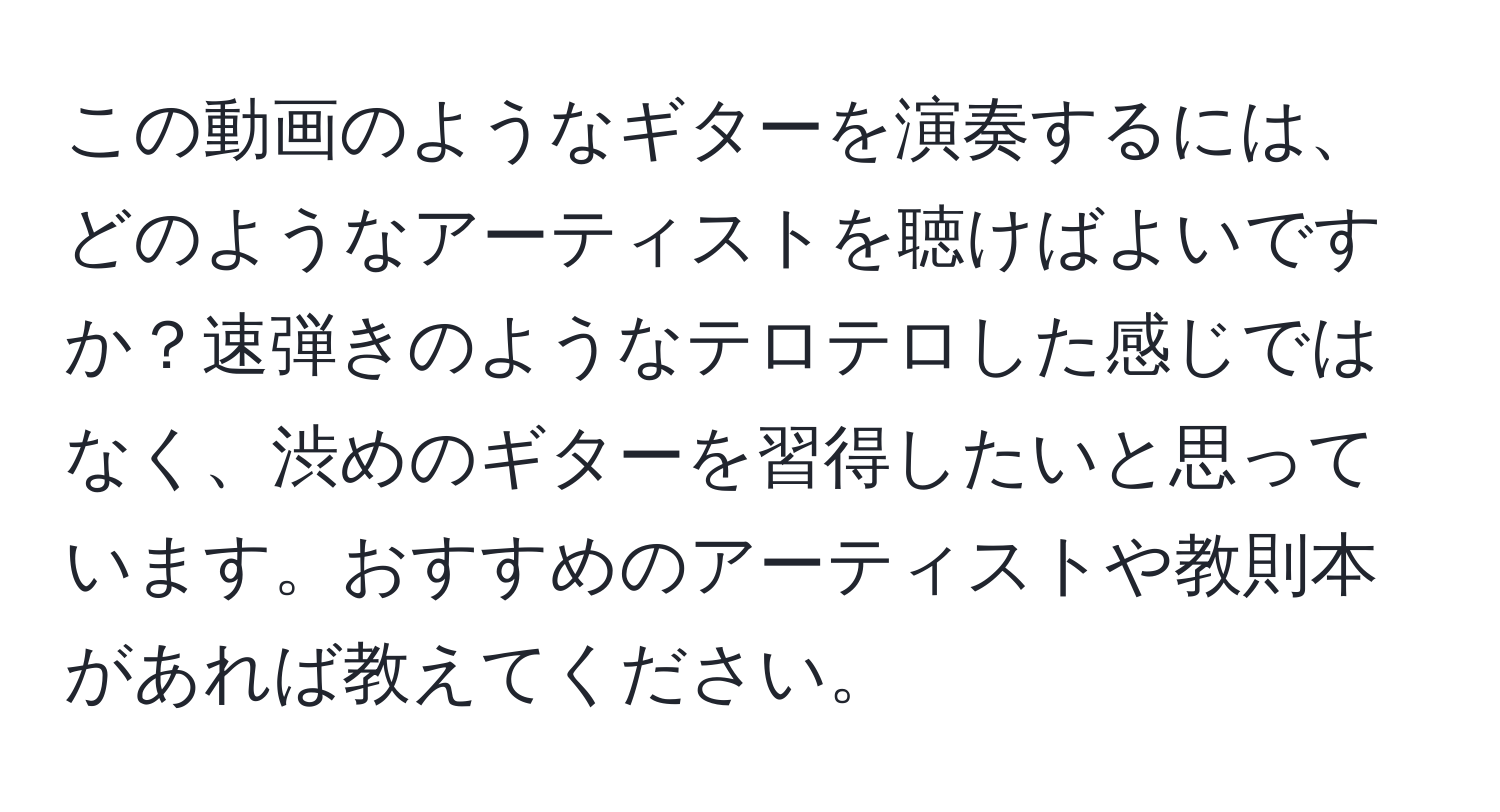 この動画のようなギターを演奏するには、どのようなアーティストを聴けばよいですか？速弾きのようなテロテロした感じではなく、渋めのギターを習得したいと思っています。おすすめのアーティストや教則本があれば教えてください。