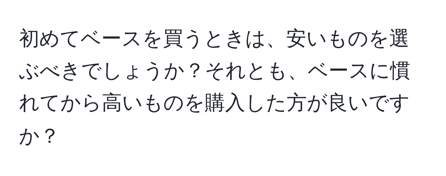 初めてベースを買うときは、安いものを選ぶべきでしょうか？それとも、ベースに慣れてから高いものを購入した方が良いですか？