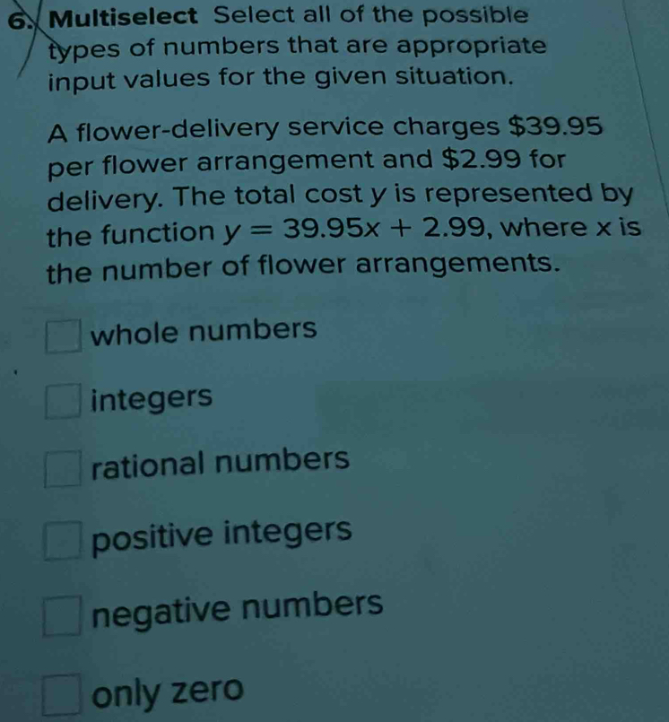 Multiselect Select all of the possible
types of numbers that are appropriate
input values for the given situation.
A flower-delivery service charges $39.95
per flower arrangement and $2.99 for
delivery. The total cost y is represented by
the function y=39.95x+2.99 , where x is
the number of flower arrangements.
whole numbers
integers
rational numbers
positive integers
negative numbers
only zero