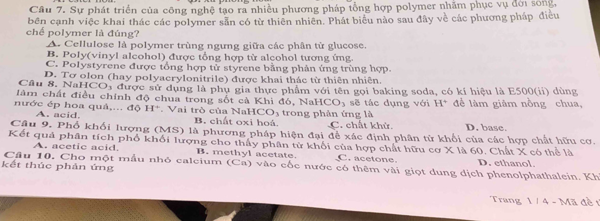 Sự phát triển của công nghệ tạo ra nhiều phương pháp tổng hợp polymer nhằm phục vụ đời song,
bên cạnh việc khai thác các polymer sẵn có từ thiên nhiên. Phát biểu nào sau đây về các phương pháp điều
chế polymer là đúng?
A. Cellulose là polymer trùng ngưng giữa các phân từ glucose.
B. Poly(vinyl alcohol) được tổng hợp từ alcohol tương ứng.
C. Polystyrene được tổng hợp tử styrene bằng phản ứng trùng hợp.
D. Tơ olon (hay polyacrylonitrile) được khai thác từ thiên nhiên.
Câu 8. NaHCO₃ được sử dụng là phụ gia thực phẩm với tên gọi baking soda, có kí hiệu là E500(ii) dùng
làm chất điều chỉnh độ chua trong sốt cả Khi đó, NaHCO₃ sẽ tác dụng với H* đề làm giảm nồng chua,
nước ép hoa quả,... độ H^+. Vai trò của NaH CO_3 trong phản ứng là
A. acid. B. chất oxi hoá. C. chất khử. D. base.
Câu 9. Phổ khối lượng (MS) là phương pháp hiện đại để xác định phân tử khối của các hợp chất hữu cơ.
Kết quả phân tích phố khối lượng cho thấy phân tử khối của hợp chất hữu cơ X là 60. Chất X có thể là
A. acetic acid. B. methyl acetate. C. acetone. D. ethanol.
Câu 10. Cho một mẫu nhỏ calcium (Ca) vào cốc nước có thêm vài giọt dung dịch phenolphathalein. Kh
kết thúc phản ứng
Trang 1 / 4 - Mã đề t