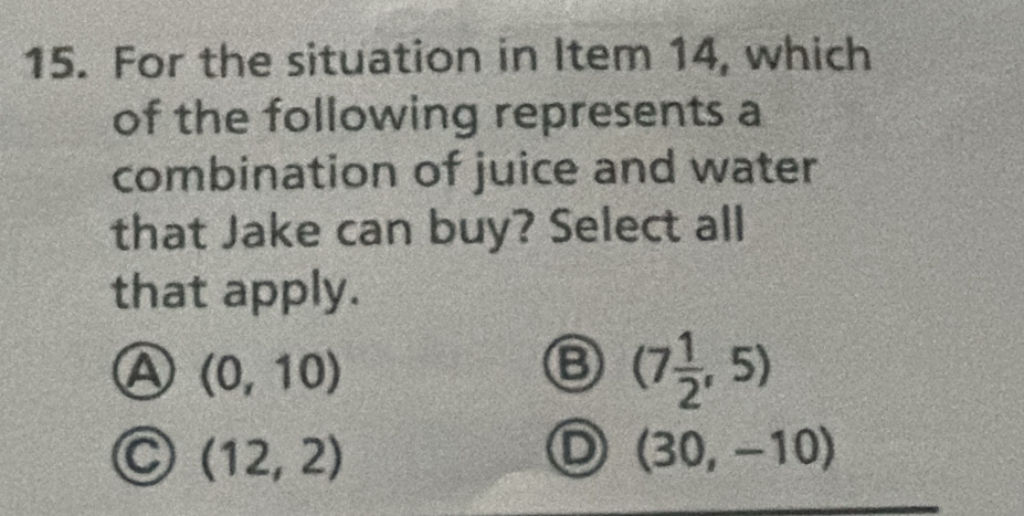 For the situation in Item 14, which
of the following represents a
combination of juice and water
that Jake can buy? Select all
that apply.
A (0,10)
⑧ (7 1/2 ,5)
(12,2)
D (30,-10)