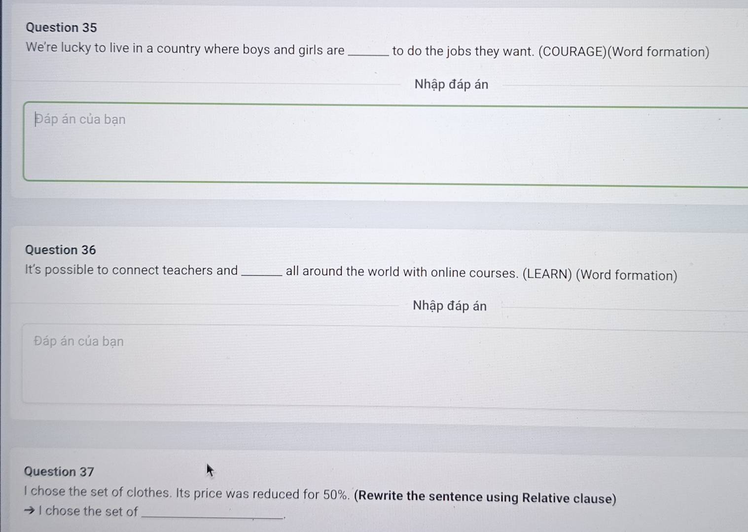 We're lucky to live in a country where boys and girls are _to do the jobs they want. (COURAGE)(Word formation) 
Nhập đáp án 
Đáp án của bạn 
Question 36 
It's possible to connect teachers and _all around the world with online courses. (LEARN) (Word formation) 
Nhập đáp án 
Đáp án của bạn 
Question 37 
I chose the set of clothes. Its price was reduced for 50%. (Rewrite the sentence using Relative clause) 
I chose the set of 
_ 
.