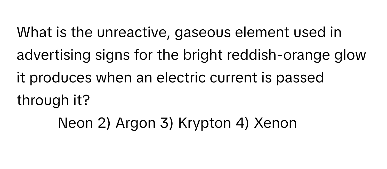 What is the unreactive, gaseous element used in advertising signs for the bright reddish-orange glow it produces when an electric current is passed through it?

1) Neon 2) Argon 3) Krypton 4) Xenon