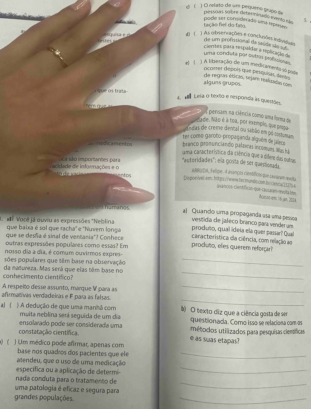 c) ( ) O relato de um pequeno grupo de
pessoas sobre determinado evento não S.
pode ser considerado uma represen-
tação fiel do fato.
esquia e d)  ) As observações e conclusões individuais
lestes
de um profissional da saúde são sufi
cientes para respaldar a replicação de
uma conduta por outros profissionais
e) ) A liberação de um medicamento só pode
ocorrer depois que pesquisas, dentro
n
de regras éticas, sejam realizadas com
alguns grupos.
que os trata-
4.  Leia o texto e responda às questões,
em  q     s
Os pensam na ciência como uma forma de
idade. Não é à toa, por exemplo, que propa-
gandas de creme dental ou sabão em pó costumam
ter como garoto-propaganda alguém de jaleco
de medicamentos
branco pronunciando palavras incomuns. Mas há
uma característica da ciência que a difere das outras
tica são importantes para
“autoridades”: ela gosta de ser questionada.
racidade de informações e o
ARRUDA, Felipe. 4 avanços científicos que causaram revolta.
mentos
Disponível em: https://www.tecmundo.com.br/ciencia/23270-4
avancos-cientificos-que-causaram-revolta.htm.
Acesso em: 16 jan. 2024.
em humanos.
a) Quando uma propaganda usa uma pessoa
Você já ouviu as expressões "Neblina
vestida de jaleco branco para vender um
que baixa é sol que racha” e “Nuvem longa
produto, qual ideia ela quer passar? Qual
que se desfia é sinal de ventania”? Conhece
característica da ciência, com relação ao
outras expressões populares como essas? Em
produto, eles querem reforçar?
nosso dia a dia, é comum ouvirmos expres-
sões populares que têm base na observação_
da natureza. Mas será que elas têm base no
conhecimento científico?
_
A respeito desse assunto, marque V para as_
_
afirmativas verdadeiras e F para as falsas.
a) ) A dedução de que uma manhã com b) O texto diz que a ciência gosta de ser
muita neblina será seguida de um dia questionada. Como isso se relaciona com os
ensolarado pode ser considerada uma métodos utilizados para pesquisas científicas
constatação científica.
e as suas etapas?
) ( ) Um médico pode afirmar, apenas com
base nos quadros dos pacientes que ele_
atendeu, que o uso de uma medicação
específica ou a aplicação de determi-
_
nada conduta para o tratamento de
uma patologia é eficaz e segura para
_
grandes populações.
_