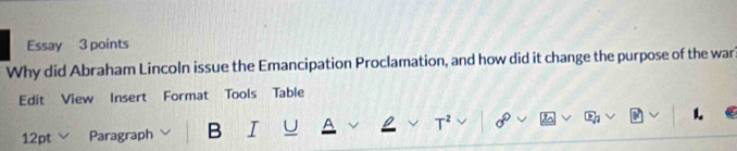 Essay 3 points 
Why did Abraham Lincoln issue the Emancipation Proclamation, and how did it change the purpose of the war? 
Edit View Insert Format Tools Table 
12pt Paragraph B I T^2 1.