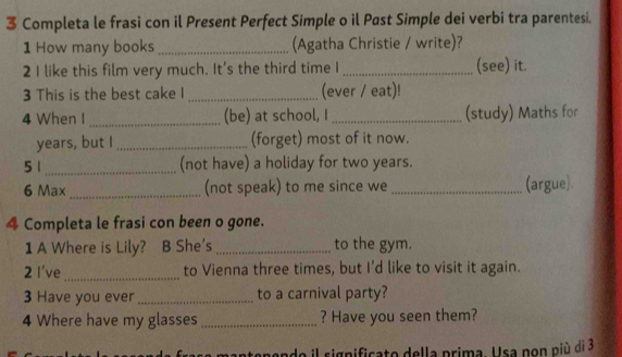 Completa le frasi con il Present Perfect Simple o il Past Simple dei verbi tra parentesi. 
1 How many books (Agatha Christie / write)? 
2 I like this film very much. It's the third time I_ (see) it. 
3 This is the best cake I _(ever / eat)! 
4 When I _(be) at school, I _(study) Maths for 
years, but I _(forget) most of it now. 
5 1_ (not have) a holiday for two years. 
6 Max _(not speak) to me since we _(argue) 
4 Completa le frasi con been o gone. 
1 A Where is Lily? B She's _to the gym. 
2 I've_ to Vienna three times, but I’d like to visit it again. 
3 Have you ever _to a carnival party? 
4 Where have my glasses _? Have you seen them? 
tependo il significato della prima. Usa non più di 3