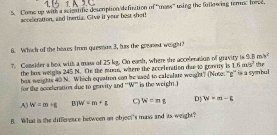 A
5. Come up with a scientific description/definition of “mass” using the following terms: force,
acceleration, and inertia. Give it your best shot!
6. Which of the boxes from question 3, has the greatest weight?
7, Consider a box with a mass of 25 kg. On earth, where the acceleration of gravity is 9.8m/s^2 the
the box weighs 245 N. On the moon, where the acceleration due to gravity is 1.6m/s^2
box weights 40 N. Which equation can be used to calculate weight? (Note. “ g ” is a symbol
for the acceleration due to gravity and “ W ” is the weight.)
A) W=m+g B) W=m+g C) W=mg D) W=m-g
8. What is the difference between an object’s mass and its weight?