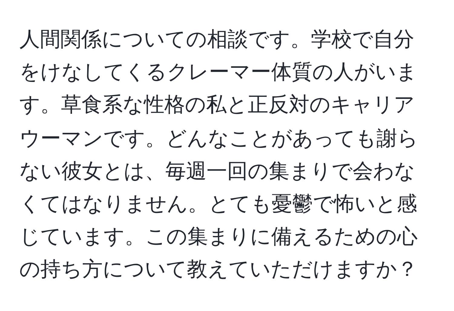 人間関係についての相談です。学校で自分をけなしてくるクレーマー体質の人がいます。草食系な性格の私と正反対のキャリアウーマンです。どんなことがあっても謝らない彼女とは、毎週一回の集まりで会わなくてはなりません。とても憂鬱で怖いと感じています。この集まりに備えるための心の持ち方について教えていただけますか？