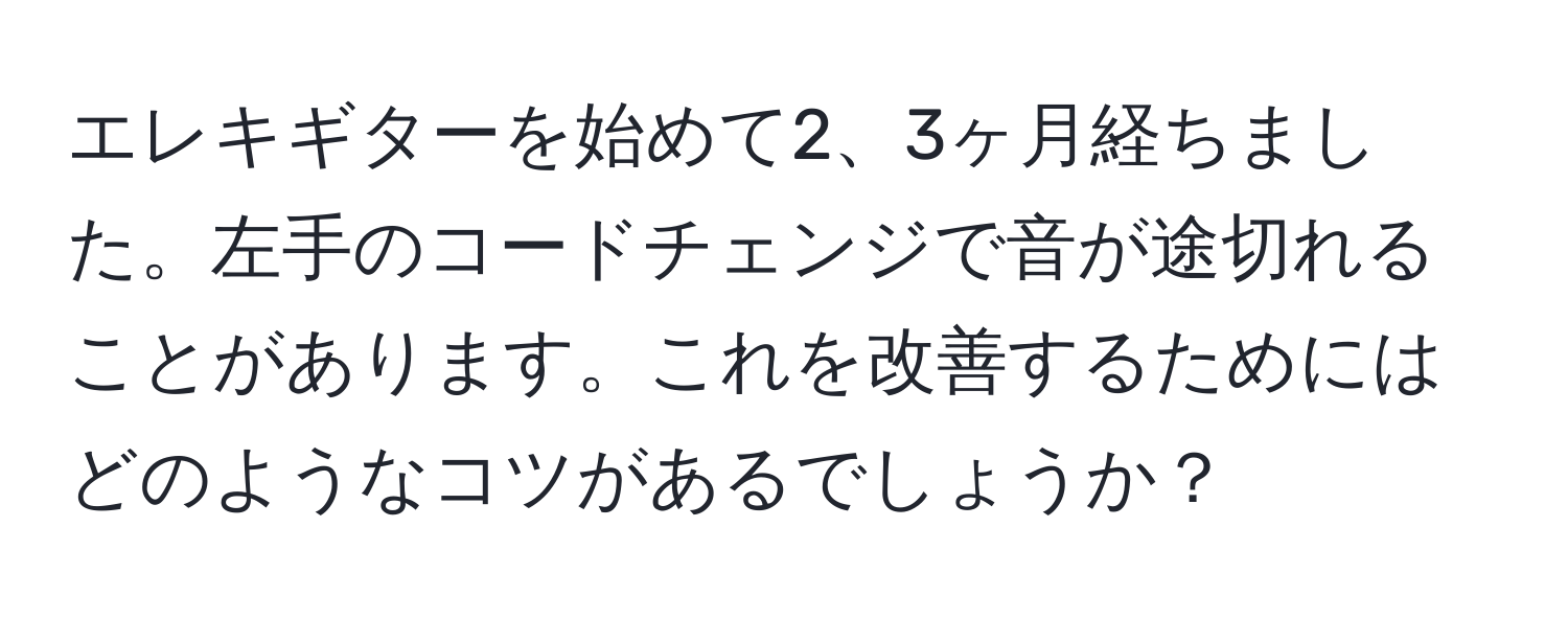 エレキギターを始めて2、3ヶ月経ちました。左手のコードチェンジで音が途切れることがあります。これを改善するためにはどのようなコツがあるでしょうか？