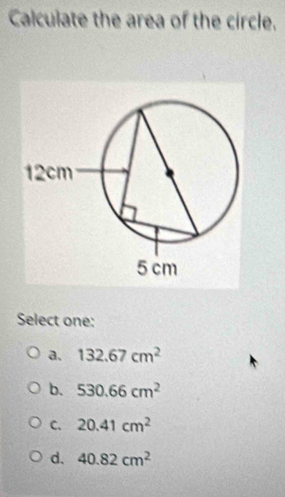 Calculate the area of the circle.
Select one:
a. 132.67cm^2
b. 530.66cm^2
C. 20.41cm^2
d. 40.82cm^2