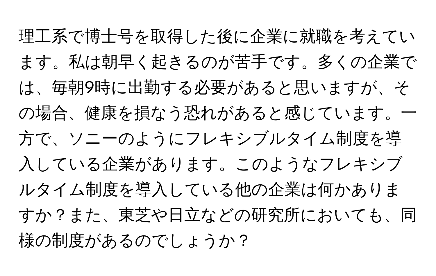 理工系で博士号を取得した後に企業に就職を考えています。私は朝早く起きるのが苦手です。多くの企業では、毎朝9時に出勤する必要があると思いますが、その場合、健康を損なう恐れがあると感じています。一方で、ソニーのようにフレキシブルタイム制度を導入している企業があります。このようなフレキシブルタイム制度を導入している他の企業は何かありますか？また、東芝や日立などの研究所においても、同様の制度があるのでしょうか？