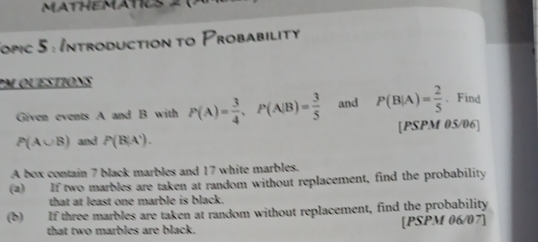 MATHEMATICS 
Jopic 5 : Introduction to Probability 
PM QUESTIONS 
Given events A and B with P(A)= 3/4 , P(A|B)= 3/5  and P(B|A)= 2/5  、Find 
[PSPM 05/06]
P(A∪ B) and P(B|A'). 
A box contain 7 black marbles and 17 white marbles. 
(a) If two marbles are taken at random without replacement, find the probability 
that at least one marble is black. 
(b) If three marbles are taken at random without replacement, find the probability 
that two marbles are black. [PSPM 06/07]