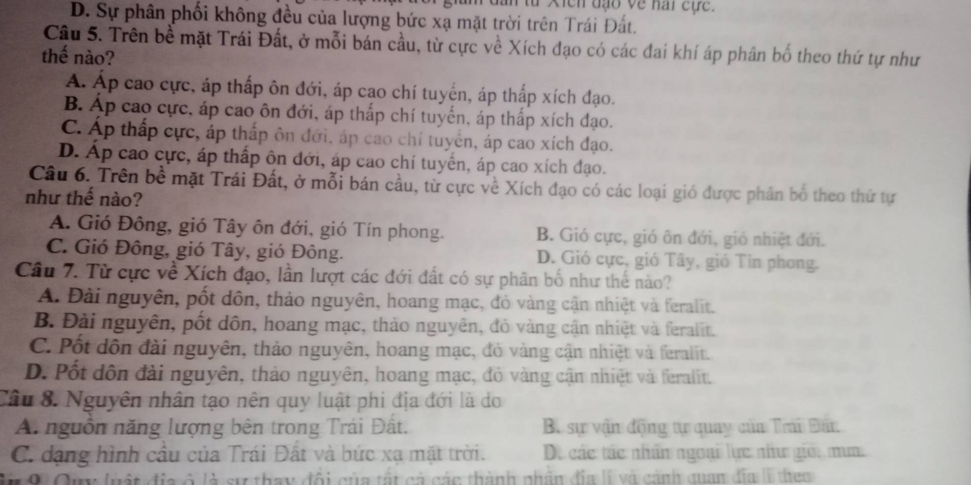 lan từ Xich đạo về nai cục .
D. Sự phân phối không đều của lượng bức xạ mặt trời trên Trái Đất.
Câu 5. Trên bề mặt Trái Đất, ở mỗi bán cầu, từ cực về Xích đạo có các đai khí áp phân bố theo thứ tự như
thế nào?
A. Áp cao cực, áp thấp ôn đới, áp cao chí tuyển, áp thấp xích đạo.
B. Áp cao cực, áp cao ôn đới, áp thấp chí tuyến, áp thấp xích đạo.
C. Áp thấp cực, áp thấp ôn đới, áp cao chí tuyển, áp cao xích đạo.
D. Áp cao cực, áp thấp ôn đới, áp cao chí tuyến, áp cao xích đạo.
Câu 6. Trên bề mặt Trái Đất, ở mỗi bán cầu, từ cực về Xích đạo có các loại gió được phân bố theo thứ tự
như thế nào?
A. Gió Đông, gió Tây ôn đới, gió Tín phong. B. Gió cực, gió ôn đới, gió nhiệt đới.
C. Gió Đông, gió Tây, gió Đông. D. Gió cực, gió Tây, gió Tin phong.
Câu 7. Từ cực về Xích đạo, lần lượt các đới đất có sự phân bố như thế nào?
A. Đài nguyên, pốt dôn, thảo nguyên, hoang mạc, đỏ vàng cận nhiệt và feralit.
B. Đài nguyên, pốt dôn, hoang mạc, thảo nguyên, đỏ vàng cận nhiệt và feralit.
C. Pốt dôn đài nguyên, thảo nguyên, hoang mạc, đỏ vàng cận nhiệt và feralit.
D. Pốt dôn đài nguyên, thảo nguyên, hoang mạc, đỏ vàng cận nhiệt và feralit.
Câu 8. Nguyên nhân tạo nên quy luật phi địa đới là do
A. nguồn năng lượng bên trong Trái Đất. B. sự vận động tự quay của Trái Đấn
C. dạng hình cầu của Trái Đất và bức xạ mặt trời. Dộ các tác nhân ngoại lực như giới mưa.
M  9 Oy luật địa ở là sự thay đổi của tất cả các thành phần địa lI và cảnh quan đĩa II them