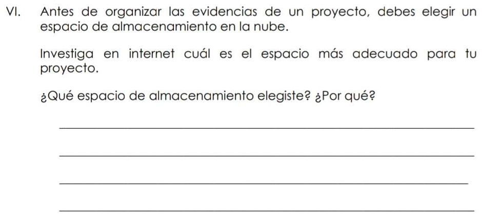 Antes de organizar las evidencias de un proyecto, debes elegir un 
espacio de almacenamiento en la nube. 
Investiga en internet cuál es el espacio más adecuado para tu 
proyecto. 
¿Qué espacio de almacenamiento elegiste? ¿Por qué? 
_ 
_ 
_ 
_