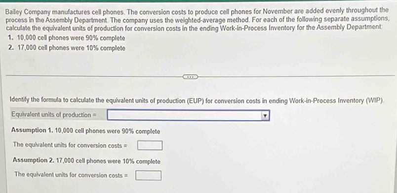 Bailey Company manufactures cell phones. The conversion costs to produce cell phones for November are added evenly throughout the 
process in the Assembly Department. The company uses the weighted-average method. For each of the following separate assumptions, 
calculate the equivalent units of production for conversion costs in the ending Work-in-Process Inventory for the Assembly Department 
1. 10,000 cell phones were 90% complete 
2. 17,000 cell phones were 10% complete 
ldentify the formula to calculate the equivalent units of production (EUP) for conversion costs in ending Work-in-Process Inventory (WIP). 
Equivalent units of production = □ 1 
Assumption 1. 10,000 cell phones were 90% complete 
The equivalent units for conversion costs =□
Assumption 2. 17,000 cell phones were 10% complete 
The equivalent units for conversion costs =□