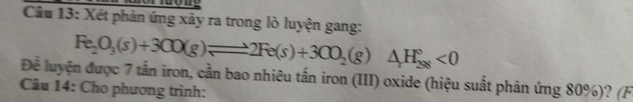 Xét phản ứng xảy ra trong lò luyện gang:
Fe_2O_3(s)+3CO(g)leftharpoons 2Fe(s)+3CO_2(g)△ _+H_(298)°<0</tex> 
Để luyện được 7 tấn iron, cần bao nhiêu tấn iron (III) oxide (hiệu suất phản ứng 80%)? (F 
Câu 14: Cho phương trình: