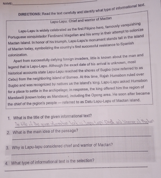 NAME: 
_ 
DIRECTIONS: Read the text carefully and identify what type of informational text. 
Lapu-Lapu. Chief and warrior of Mactan 
Lapu-Lapu is widely celebrated as the first Filipino hero, famously vanquishing 
Portuguese conquistador Ferdinand Magellan and his army in their attempt to colonize 
Mactan Island. In honor of his triumph, Lapu-Lapu's monument stands tall in the island 
of Mactan today, symbolizing the country's first successful resistance to Spanish 
colonization. 
Apart from successfully defying foreign invaders, little is known about the man and 
legend that is Lapu-Lapu. Although the exact date of his arrival is unknown, most 
historical accounts state Lapu-Lapu reached the shores of Sugbo (now referred to as 
Cebu) from the neighboring island of Borneo. At this time, Rajah Humabon ruled over 
Sugbo and was recognized by natives as the island's king. Lapu-Lapu asked Humabon 
for a place to settle in the archipelago; in response, the king offered him the region of 
Mandawili (known today as Mandaue), including the Opong area. He soon after became 
the chief of the region's people — referred to as Datu Lapu-Lapu of Mactan island. 
1. What is the title of the given informational text? 
_ 
_ 
2. What is the main idea of the passage? 
_ 
3. Why is Lapu-lapu considered chief and warrior of Mactan? 
_ 
4. What type of informational text is the selection?