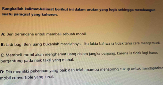 Rangkailah kalimat-kalimat berikut ini dalam urutan yang logis sehingga membangun
suatu paragraf yang koheren.
A: Ben berencana untuk membeli sebuah mobil.
B: Jadi bagi Ben, uang bukanlah masalahnya - itu fakta bahwa ia tidak tahu cara mengemudi.
C: Membeli mobil akan menghemat uang dalam jangka panjang, karena ia tidak lagi harus
bergantung pada naik taksi yang mahal.
D: Dia memiliki pekerjaan yang baik dan telah mampu menabung cukup untuk mendapatkar
mobil convertible yang kecil.