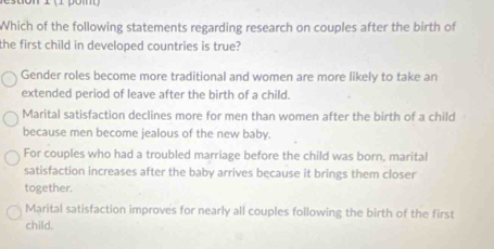 Which of the following statements regarding research on couples after the birth of
the first child in developed countries is true?
Gender roles become more traditional and women are more likely to take an
extended period of leave after the birth of a child.
Marital satisfaction declines more for men than women after the birth of a child
because men become jealous of the new baby.
For couples who had a troubled marriage before the child was born, marital
satisfaction increases after the baby arrives because it brings them closer
together.
Marital satisfaction improves for nearly all couples following the birth of the first
child.