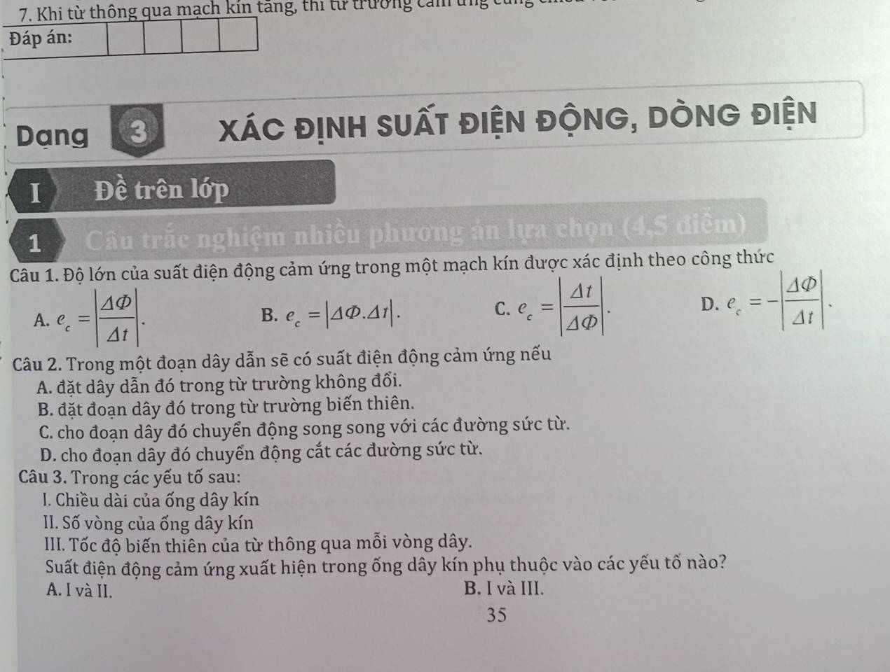 Khi từ thông qua mạch kin tăng, thi từ trường cảm ung
Đáp án:
Dang 3 xáC địnH suất điện độnG, DÒnG điện
I Đề trên lớp
1 Câu trắc nghiệm nhiều phương án lựa chọn (4,5 điểm)
Câu 1. Độ lớn của suất điện động cảm ứng trong một mạch kín được xác định theo công thức
A. e_c=| Delta varphi /Delta t |. B. e_c=|△ Phi .△ 1|.
C. e_c=| Delta t/Delta Phi  |. D. e_c=-| Delta Phi /Delta t |. 
Câu 2. Trong một đoạn dây dẫn sẽ có suất điện động cảm ứng nếu
A. đặt dây dẫn đó trong từ trường không đổi.
B. đặt đoạn dây đó trong từ trường biến thiên.
C. cho đoạn dây đó chuyển động song song với các đường sức từ.
D. cho đoạn dây đó chuyển động cắt các đường sức từ.
Câu 3. Trong các yếu tố sau:
I. Chiều dài của ống dây kín
II. Số vòng của ống dây kín
III. Tốc độ biến thiên của từ thông qua mỗi vòng dây.
Suất điện động cảm ứng xuất hiện trong ống dây kín phụ thuộc vào các yếu tố nào?
A. I và II. B. I và III.
35