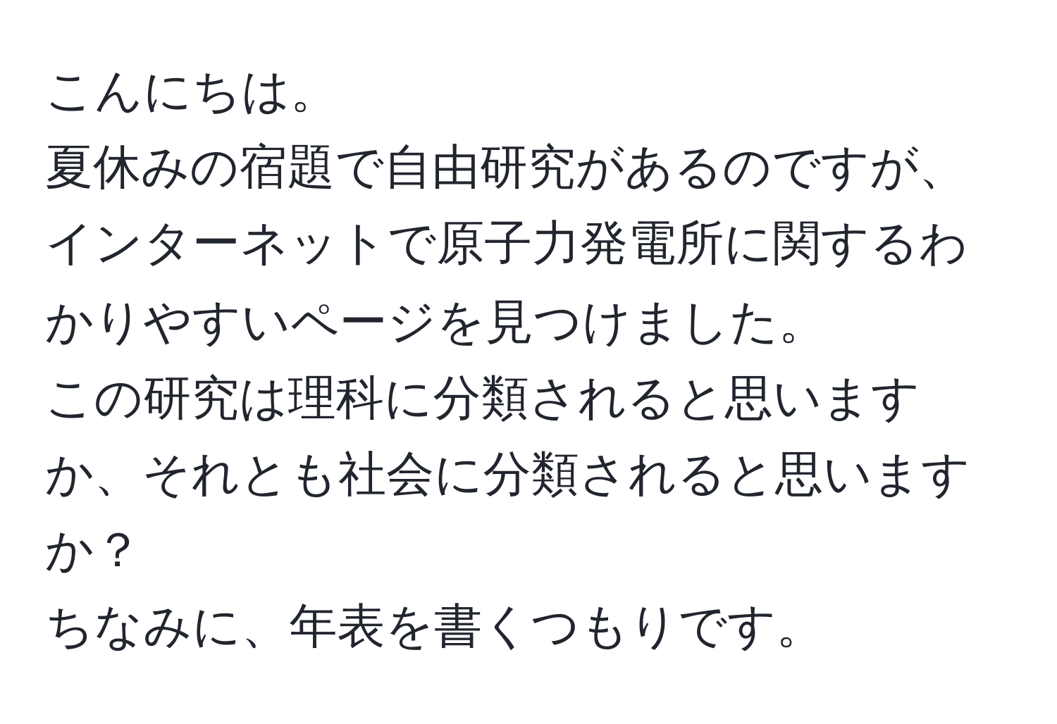 こんにちは。  
夏休みの宿題で自由研究があるのですが、インターネットで原子力発電所に関するわかりやすいページを見つけました。  
この研究は理科に分類されると思いますか、それとも社会に分類されると思いますか？  
ちなみに、年表を書くつもりです。