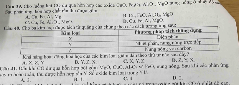 Cho luồng khí CO dự qua hỗn hợp các oxide CuO, Fe_2O_3, Al_2O_3.MgO nung nóng ở nhiệt độ cao
Sau phản ứng, hỗn hợp chất rắn thu được gồm
A. Cu, Fe, Al, Mg. B. Cu, FeO, Al_2O_3, MgO.
C. Cu. Fe, Al_2O_3, MgO. D. Cu. Fe, Al, MgO.
c cách tương ứng sau:
Khả năng hoạt động hoá học của các kim loại giảm dần t
A. X, Z, Y. B. Y, Z, X. C. X, Y, Z. D. Z, Y, X.
Câu 41. Dẫn khí CO dư qua hỗn hợp bột gồm MgO, CuO, Al_2O_3 và FeO, nung nóng. Sau khi các phản ứng
xảy ra hoàn toàn, thu được hỗn hợp rắn Y. Số oxide kim loại trong Y là
A. 3. B. 1. C. 4. D. 2.
há ch h ử in của nó trong oxide bởi khí CO ở nhiệt đô cao.