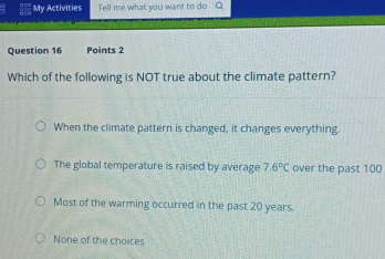 My Activities Tell me what you want to do
Question 16 Points 2
Which of the following is NOT true about the climate pattern?
When the climate pattern is changed, it changes everything.
The global temperature is raised by average 7.6°C over the past 100
Most of the warming occurred in the past 20 years.
None of the choices