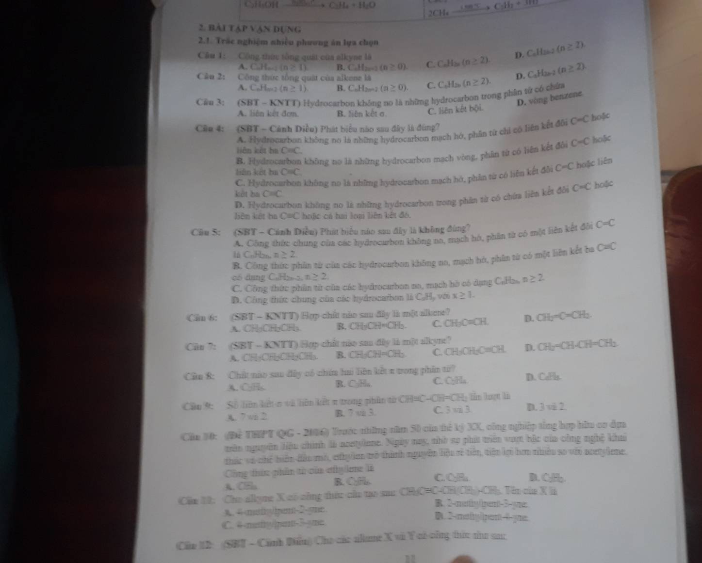 CHOH 、 C_2H_4+H_2O
2CH_4to C_2H_2+3TH
2. BÀI T △ PVAN DUNG
2.1. Trắc nghiệm nhiều phương án lựa chọn
Câu 1: Cộng thức tổng quái của alkyne là
A C.H_n+2(n≥ 1) B. C_nH_2n+2(n≥ 0). C. C_nH_2n(n≥ 2). D. C_nH_2n-2(n≥ 2).
Câu 2:  Công thức tổng quát của alkene là
A. C.,H,,. 2 (n≥ 1) B. C_nH_2n. (n≥ 0). C. C_nH_2n (n≥ 2). D. C_nH_2n-2(n≥ 2).
Cầu 3: (SBT - KNTT) Hydrocarbon không no là những hydrocarbon trong phân tử có chứa
D. vòng benzene
A. liên kết đơm. B. liên kết σ. C. liên kết bội.
Cân 4: (SBT - Cảnh Diều) Phát biểu nào sau đây là đùng?
A. Hydrocarbon không no là những hydrocarbon mạch hó, phân từ chỉ có liên kết đôi C=C hoặc
liên kết ha C=C
B. Hydrocarbon không nọ là những hydrocarbon mạch vòng, phân từ có liên kết đôi C=C hoặc
liên kết ba C=C
C. Hydrocarbon không no là những hydrocarbon mạch hở, phân từ có liên kết đôi C=C hoặic liên
kởt ba C=C
D. Hydrocarbon không no là những hydrocarbon trong phần từ có chứa liên kết đôi C=C holic
liên kết ba C=C hoặc cá hai loại liên kiết đó.
Cầu 5: (SBT - Cánh Điều) Phát biểu nào sau đây là không đùng?
A. Công thức chung của các hydrocurbon không na, mạch hó, phân từ có một liên kết đài C=C
l CuHn n≥ 2.
B. Công thức phân từ của các hydrocarbon không na, mạch hà, phân từ có một liên kết ba C=C
có dụng CuHeo, n≥ 2.
C. Công thức phần tử của các hydrocarbon no, mạch hò có dụng Caras n≥ 2
D. Công thức chung của các hydrocarbon là CH v(t) x≥ 1.
Câu 6: (SBT - KNTT) Hợp-chất nào su đây ià một alkene?
A. CHgClH₂C)H₃. B. CH_3CH=CH_2 C. CH_3C=CH. D. CH_2=C=CH_2.
Cầu 7: (SBT - KNTT) Hợp chết nào saa đây là một alkyne?
A. CH₃OH₂CH₂CH₃. B. CH_3OH=CH C. CH₃OH₂C=CH. D. CH_2=CH-CH=CH_2
Cầu 8: Chất nào sau đây có chứn hai liên kết π tong phần từ?
A. C;F C. CHa D. CaFl_3.
B. C₃Ha.
Cầu 9: Số liên kết o và liên kết π trong phân từ CH=C-CH=CH; lần lượt là
A. 7wi 2 B. 7 vi 3. C. 3 vi 3. D 3vi2
Cha 10: (Để THPT QG - 2006) Trước những năm 50 của thê kỷ XX, công nghiệp tổng hợp hữu cơ dựn
trên nguyên hệu chính là acetylone. Ngày nay, nhờ sợ phít triên vượt bậc của công nghệ khai
thác va chế tiên dầu mỏ, ethy len tò thành nguyên liệu rẻ tiên, tiên lợi hơm nhiều so với acetylene.
Công thức phần từ củn cấylene à
A. CEla B. C₂H,.
C. C₂R D. CJ□ ,□ 
Cần 12: Cho allyne X có công thức của tạo sac CHC=C-CH/CH □ -□ CHạ. Tên của X là
B. 2-muty/rent-5-yre:
A. 4 matylipent-2-yne.
C. 4-mutftg/|pant-3-yme
●.2-mettyiipent-θ-yne
Cầu ID: (SBT - Cánh Điều) Cho các allame X vũ Y cô công tức nư sar