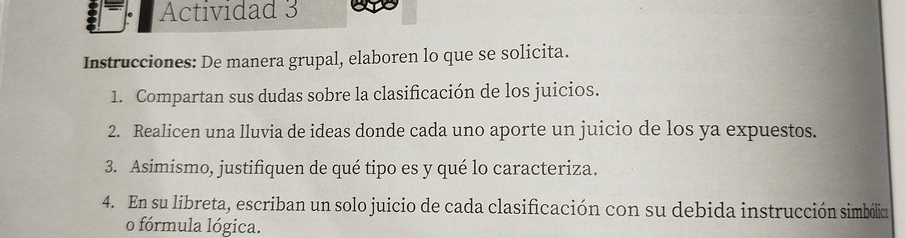 Actividad 3 
Instrucciones: De manera grupal, elaboren lo que se solicita. 
1. Compartan sus dudas sobre la clasificación de los juicios. 
2. Realicen una lluvia de ideas donde cada uno aporte un juicio de los ya expuestos. 
3. Asimismo, justifiquen de qué tipo es y qué lo caracteriza. 
4. En su libreta, escriban un solo juicio de cada clasificación con su debida instrucción simbólica 
o fórmula lógica.