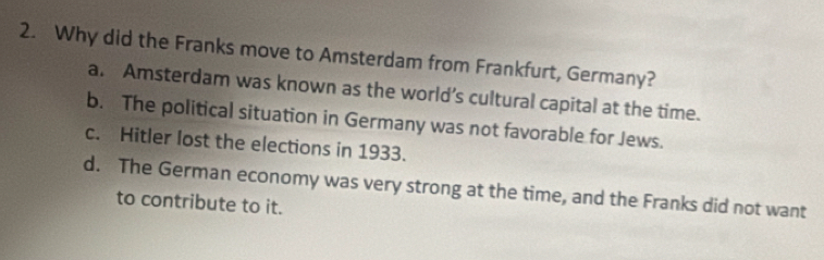 Why did the Franks move to Amsterdam from Frankfurt, Germany?
a. Amsterdam was known as the world’s cultural capital at the time.
b. The political situation in Germany was not favorable for Jews.
c. Hitler lost the elections in 1933.
d. The German economy was very strong at the time, and the Franks did not want
to contribute to it.