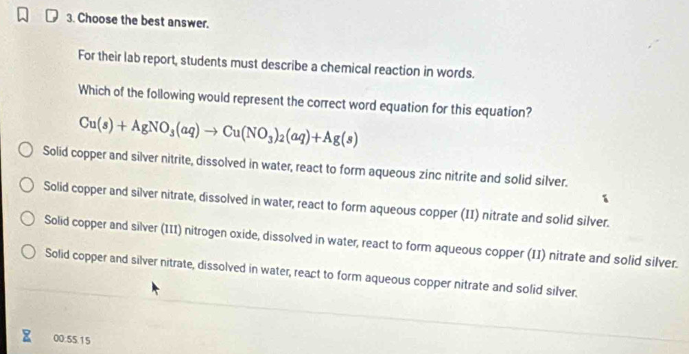 Choose the best answer.
For their lab report, students must describe a chemical reaction in words.
Which of the following would represent the correct word equation for this equation?
Cu(s)+AgNO_3(aq)to Cu(NO_3)_2(aq)+Ag(s)
Solid copper and silver nitrite, dissolved in water, react to form aqueous zinc nitrite and solid silver.
Solid copper and silver nitrate, dissolved in water, react to form aqueous copper (II) nitrate and solid silver.
Solid copper and silver (III) nitrogen oxide, dissolved in water, react to form aqueous copper (II) nitrate and solid silver.
Solid copper and silver nitrate, dissolved in water, react to form aqueous copper nitrate and solid silver.
00:55.15