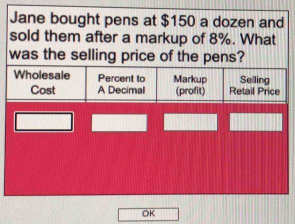 Jane bought pens at $150 a dozen and
sold them after a markup of 8%. What
was the selling price of the pens?
Wholesale Percent to Markup Selling
Cost A Decimal (profit) Retail Price
OK