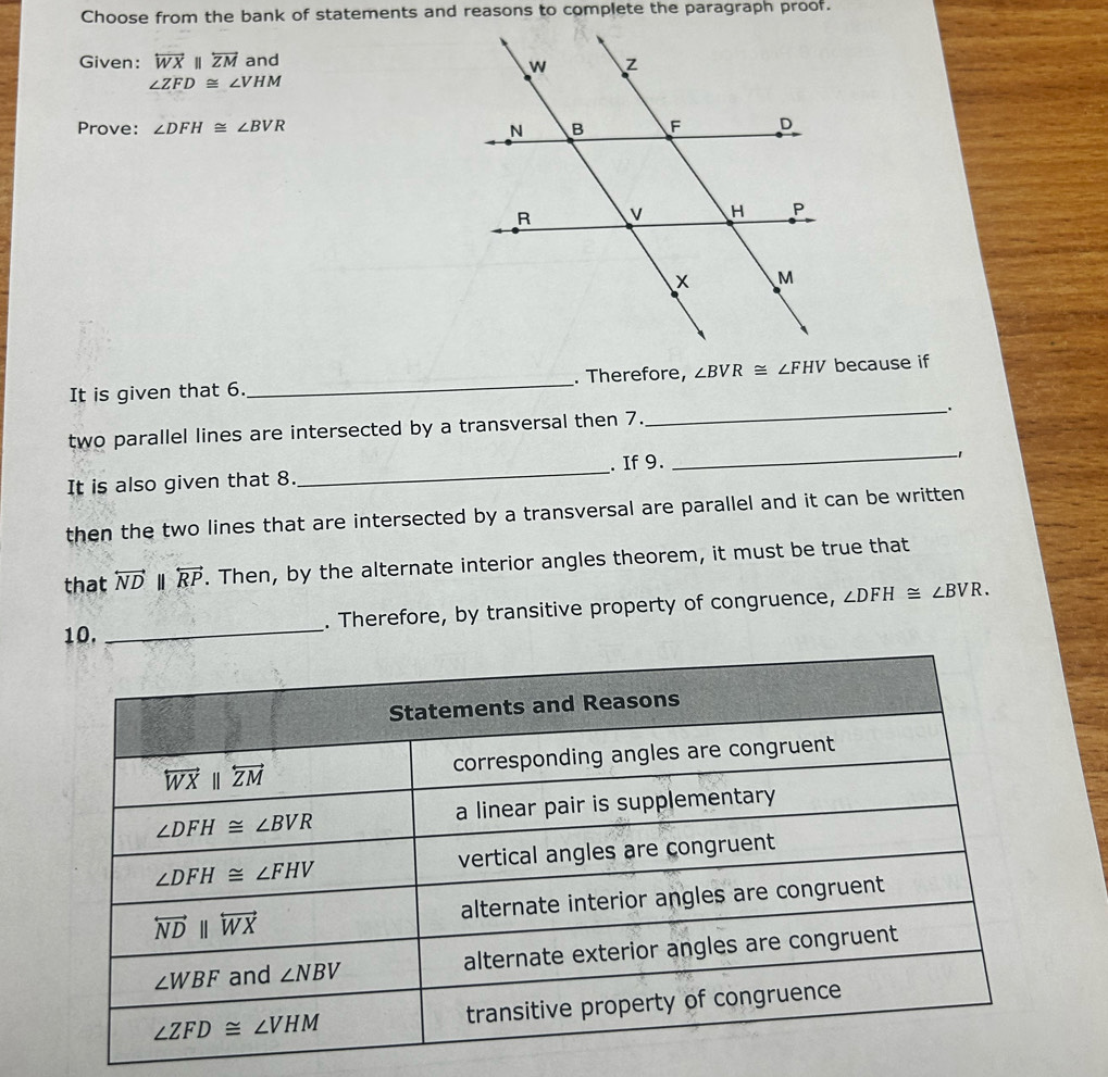 Choose from the bank of statements and reasons to complete the paragraph proof.
Given: overleftrightarrow WXparallel overleftrightarrow ZM and
∠ ZFD≌ ∠ VHM
Prove: ∠ DFH≌ ∠ BVR
It is given that 6. _. Therefore, ∠ BVR≌ ∠ FHV because if
two parallel lines are intersected by a transversal then 7._ _.
It is also given that 8. _. If 9.
_1
then the two lines that are intersected by a transversal are parallel and it can be written
that overleftrightarrow ND overleftrightarrow RP. Then, by the alternate interior angles theorem, it must be true that
10. _. Therefore, by transitive property of congruence, ∠ DFH≌ ∠ BVR.