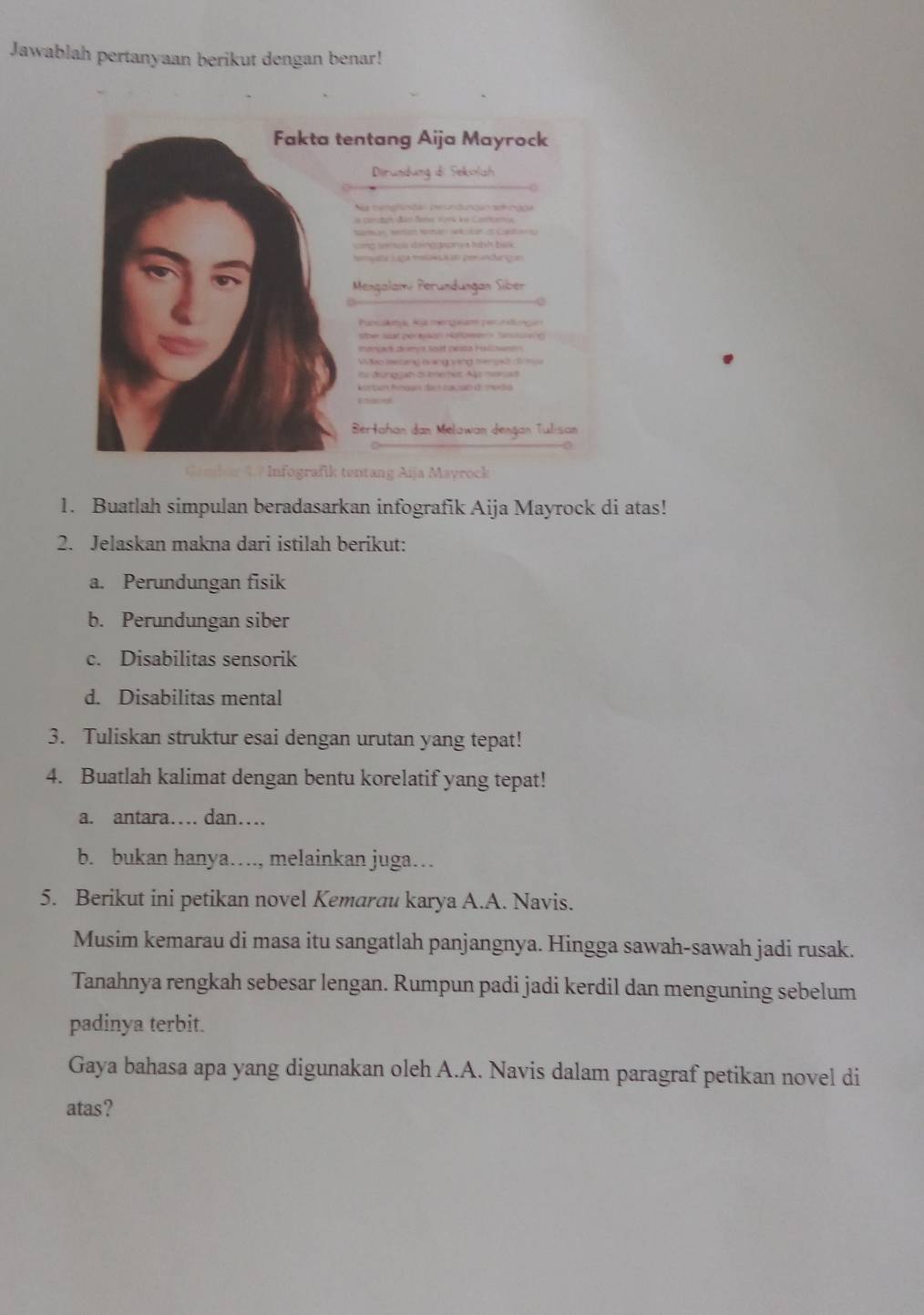 Jawablah pertanyaan berikut dengan benar! 
Infografik tentang Aija Mayrock 
1. Buatlah simpulan beradasarkan infografik Aija Mayrock di atas! 
2. Jelaskan makna dari istilah berikut: 
a. Perundungan fisik 
b. Perundungan siber 
c. Disabilitas sensorik 
d. Disabilitas mental 
3. Tuliskan struktur esai dengan urutan yang tepat! 
4. Buatlah kalimat dengan bentu korelatif yang tepat! 
a. antara… dan… 
b. bukan hanya…, melainkan juga… 
5. Berikut ini petikan novel Kemarau karya A.A. Navis. 
Musim kemarau di masa itu sangatlah panjangnya. Hingga sawah-sawah jadi rusak. 
Tanahnya rengkah sebesar lengan. Rumpun padi jadi kerdil dan menguning sebelum 
padinya terbit. 
Gaya bahasa apa yang digunakan oleh A.A. Navis dalam paragraf petikan novel di 
atas?