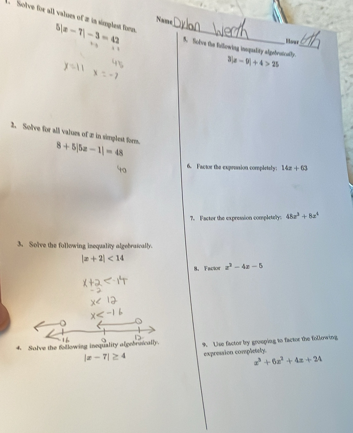 Solve for all values of æ in simplest form 
Name
5|x-7|-3=42 _ 
Hour 
5. Solve the following inequality algebratcally._
|x-9|+4>25
2. Solve for all values of w in simplest form.
8+5|5x-1|=48
6. Factor the expression completely: 14x+63
7. Factor the expression completely: 48x^3+8x^4
3. Solve the following inequality algebraically.
|x+2|<14</tex> 
8. Factor x^2-4x-5
o 
4. Solve the following inequality algebraically. 
9. Use factor by grouping to factor the following
|x-7|≥ 4
expression completely.
x^3+6x^2+4x+24