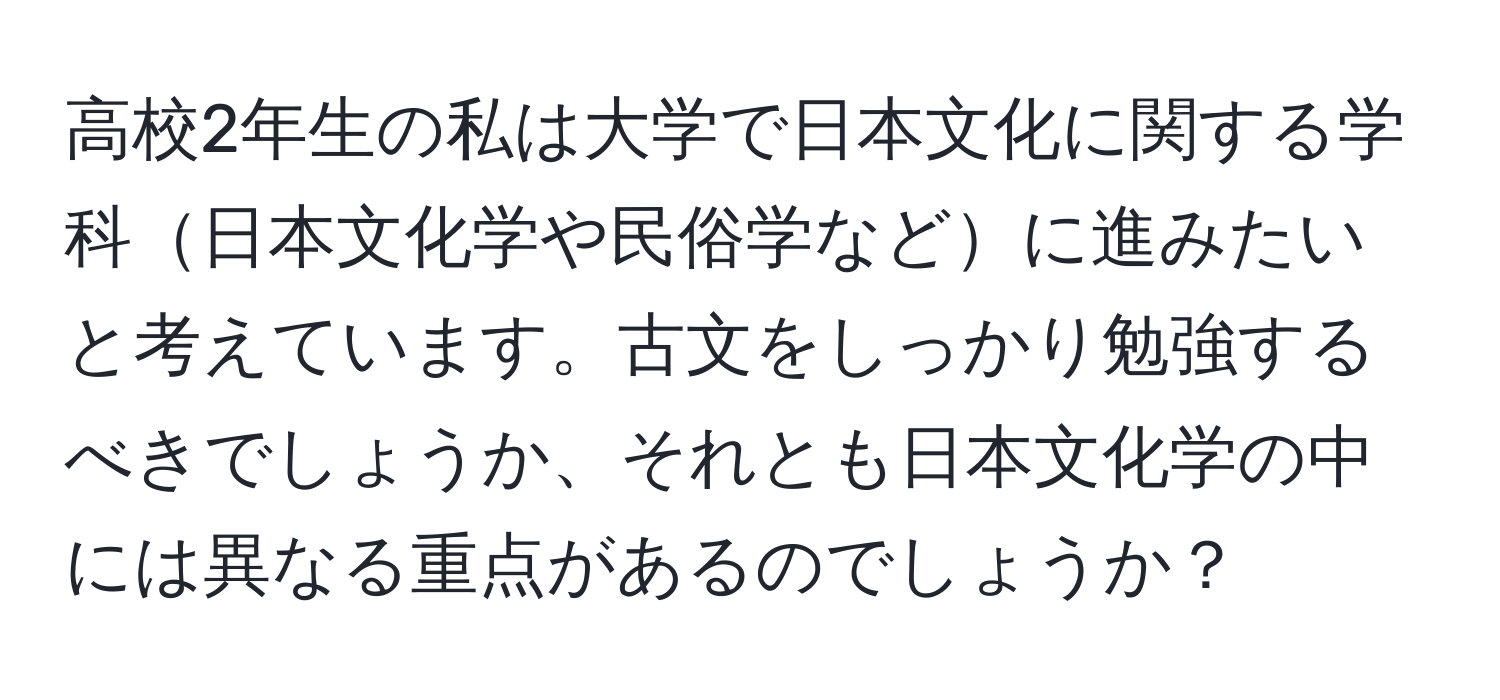 高校2年生の私は大学で日本文化に関する学科日本文化学や民俗学などに進みたいと考えています。古文をしっかり勉強するべきでしょうか、それとも日本文化学の中には異なる重点があるのでしょうか？