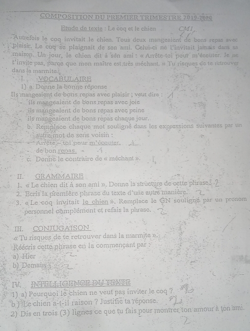 COMPOSITION DU PREMIER TRIMESTRE 2019-2020
tude de texte : Le čoq et le chien CMI
Autrefois le coq invitait.le chien. Tous deux mangesient de bons repas avec
plaisir. Le coq se plaignait de son ami. Celui-ci né l'invitait jamais dans sa
tmaison. Un jour, le chien dit à son ami : « Arrête-toi pour m'écouter. Je ne
t'invite pas, parce que mon maître est très méchant. » Tu risques de te retrouver
dans la marmite.
I. VOCABULAIRE
1) a. Donne la bonne réponse
Ils mangeaient de bous repas avec plaisir ; veut dire :
ils mangéaient de bons repas avec joie
Lils mangealent de bons répas avec peine
ils mangeaient de bons rèpas chaque jour.
b. Remplace chaque mot souligné dans les expressions suivantes par un
autre mot de sens voisin .
Arrêtel- toi pour m'écouler
de bon repas. 
d ''Donne le contraire de « méchant »,
II. GRAMMAIRE
L. « Le chien dit à son ami ». Donne la structure de cette phrase» 2
2. Ecris la première phrase du texte d'une autre manière. 2
3. «Le coq invitait le chien ». Remplace le GN souligne par un pronom
personnel complément et refais la phrase.
I. CONJUGAISON
« Tu risques de te retrouver dans la marmite ».
Réécris cette phrase en la commençant par  :
a) Hier 2.
b) Demain
I  TEL LIGENGE DLEE
1) a) Pourquoi le chien ne veut pas inviter le coq ?
b ) Le chien a-t-il raison ? Justific ta réponse.
2) Dis en trois (3) lignes ce que tu fais pour montrer ton amour à ton ami.