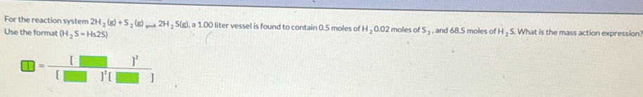 For the reaction system 2H_2(g)+S_2(g) ...2H_2S(g) a1.00 ) liter vessel is found to contain 0.5 moles of H_20.02
Use the format (H_2S=Hs2S) 2 moles of S_2 , and 68.5 moles of H_2S. What is the mass action expression
□ =frac [][]^2[]]^2