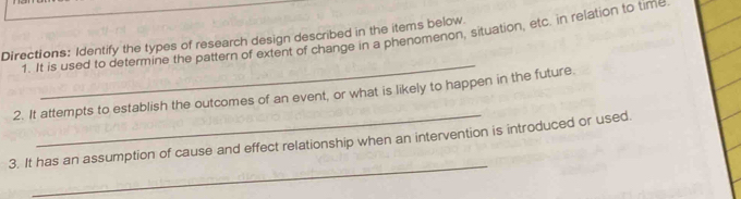 It is used to determine the pattern of extent of change in a phenomenon, situation, etc. in relation to time 
Directions: Identify the types of research design described in the items below 
_ 
2. It attempts to establish the outcomes of an event, or what is likely to happen in the future, 
_ 
3. It has an assumption of cause and effect relationship when an intervention is introduced or used.