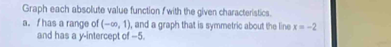 Graph each absolute value function / with the given characteristics. 
a. f has a range of (-∈fty ,1) , and a graph that is symmetric about the line x=-2
and has a y-intercept of -5.