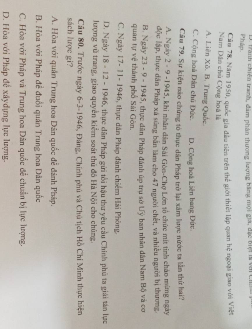D. tranh chiến tranh, đảm phán thương lượng băng mọi giá, đặc biệt là với Chn
Pháp.
Câu 78. Năm 1950, quốc gia đầu tiên trên thế giới thiết lập quan hệ ngoại giao với Việt
Nam Dân chủ Cộng hoà là
A. Liên Xô. B. Trung Quốc.
C. Cộng hoà Dân chủ Đức. D. Cộng hoà Liên bang Đức.
Câu 79. Sự kiện nào chứng tỏ thực dân Pháp trở lại xâm lược nứớc ta lần thứ hai?
A. Ngày 2 - 9 -1945, khi nhân dân Sải Gòn-Chợ Lớn tổ chức mít tinh chảo mừng ngày
độc lập, thực dân Pháp xả súng bắn làm cho 47 người chết, và nhiều người bị thương.
B. Ngày 23 - 9 - 1945, thực dân Pháp đánh úp trụ sở Uỷ ban nhân dân Nam Bộ và cơ
quan tự vệ thành phố Sài Gòn.
C. Ngày 17- 11- 1946, thực dân Pháp đánh chiếm Hải Phòng.
D. Ngày 18 - 12 - 1946, thực dân Pháp gửi tối hậu thư yêu cầu Chính phủ ta giải tán lực
lượng vũ trang, giao quyền kiểm soát thủ đô Hà Nội cho chúng.
Câu 80. Trước ngày 6-3-1946, Đảng, Chính phủ và Chủ tịch Hồ Chí Minh thực hiện
sách lược gì?
A. Hòa với quân Trung hoa Dân quốc để đánh Pháp.
B. Hòa với Pháp để đuổi quân Trung hoa Dân quốc
C. Hòa với Pháp và Trung hoa Dân quốc để chuẩn bị lực lượng.
D. Hòa với Pháp để xâydựng lực lượng.
