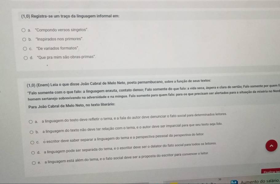 (1,0) Registra-se um traço da linguagem informal em:
a. "Compondo versos singelos".
b. “Inspirados nos primores”.
c. “De variados formatos”.
d. "Que pra mim são obras-primas”.
(1,0) (Enem) Leia o que disse João Cabral de Melo Neto, poeta pernambucano, sobre a função de seus textos:
"Falo somente com o que falo: a linguagem enxuta, contato denso; Falo somente do que falo: a vida seca, áspera e clara do sertão; Falo somente por quem fo
homem sertanejo sobrevivendo na adversidade e na mingua. Falo somente para quem falo: para os que precisam ser alertados para a situação da miséria no Nord
Para João Cabral de Melo Neto, no texto literário:
a. a linguagem do texto deve refletir o tema, e a fala do autor deve denunciar o fato social para determinados leitores.
b. a linguagem do texto não deve ter relação com o tema, e o autor deve ser imparcial para que seu texto seja lido.
c. o escritor deve saber separar a linguagem do tema e a perspectiva pessoal da perspectiva do leitor.
d. a linguagem pode ser separada do tema, e o escritor deve ser o delator do fato social para todos os leitores.
^
e a linguagem está além do tema, e o fato social deve ser a proposta do escritor para convencer o leitor.
Finalizär le
>
Aumento do salário.