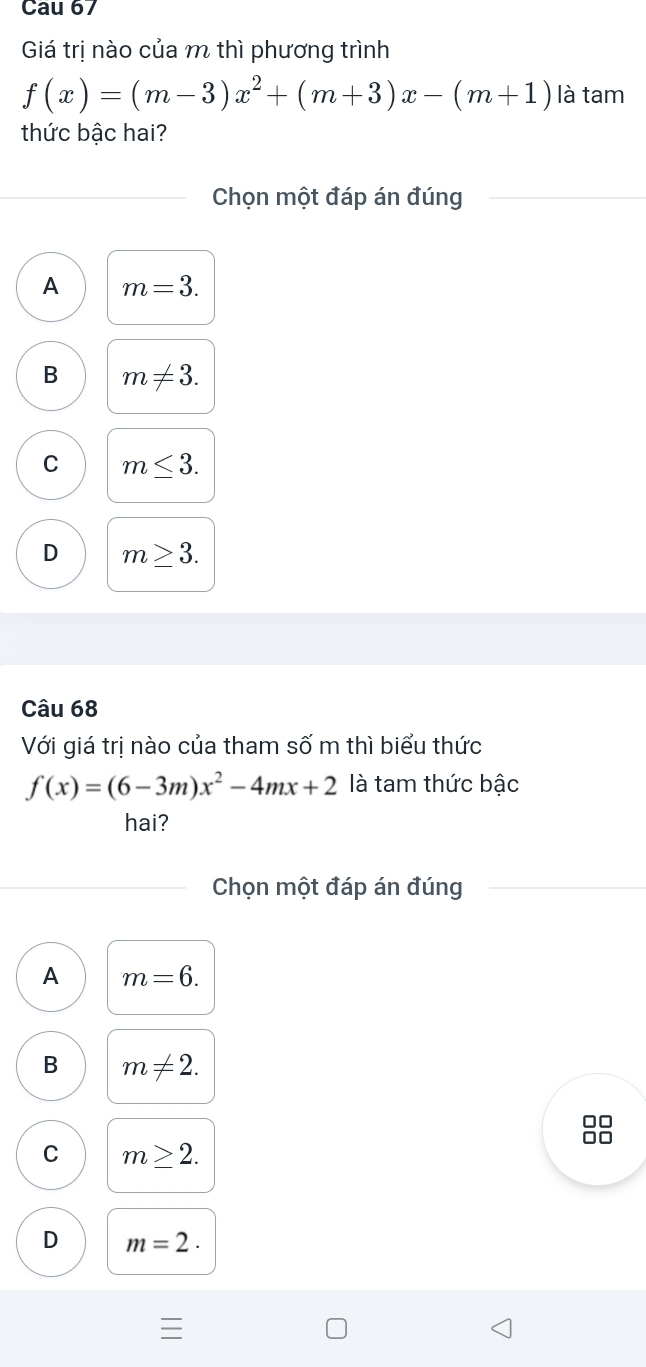 Cau 67
Giá trị nào của m thì phương trình
f(x)=(m-3)x^2+(m+3)x-(m+1) là tam
thức bậc hai?
Chọn một đáp án đúng
A m=3.
B m!= 3.
C m≤ 3.
D m≥ 3. 
Câu 68
Với giá trị nào của tham s shat O'n n thì biểu thức
f(x)=(6-3m)x^2-4mx+2 là tam thức bậc
hai?
Chọn một đáp án đúng
A m=6.
B m!= 2.
C m≥ 2.
D m=2·
I