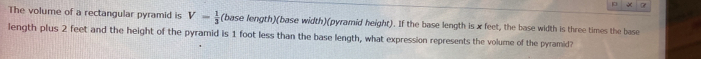 « 
The volume of a rectangular pyramid is V- 1/3  (base length)(base width)(pyramid height). If the base length is x feet, the base width is three times the base 
length plus 2 feet and the height of the pyramid is 1 foot less than the base length, what expression represents the volume of the pyramid?