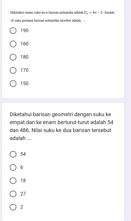 .Diketahui rumus suku ke-n barisan aritmetika adalah U_n=4n-5. Jumlah
10 suku pertama barisan aritmetika tersebut adalah …
190
160
180
170
150
Diketahui barisan geometri dengan suku ke
empat dan ke enam berturut-turut adalah 54
dan 486. Nilai suku ke dua barisan tersebut
adalah ....
54
6
18
27
2