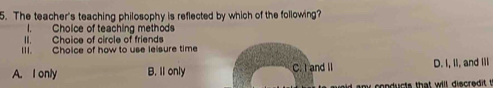 The teacher's teaching philosophy is reflected by which of the following?
I. Cholce of teaching method
II. Choice of circle of friends
IIl. Choice of how to use lelsure time
A. I only B. Il only C. I and II D. I, II, and III
nducts that will discredit t