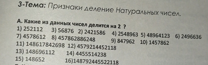 3-Темаς Πризнаки деление Натуральньх чисел 
А. Какие из данных чисел делится на 2 ? 
1) 252112 3) 56876 2) 2421586 4) 2548963 5) 48964123 6) 2496636
7) 4578612 8) 457862886248 9) 847962 10) 1457862
11) 148617842698 12) 4579214452118
13) 148696112 14) 4455514238
15) 148652 16) 148792445522118