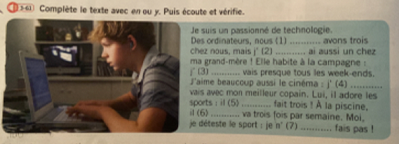 Complète le texte avec en ou y. Puis écoute et vérifie. 
suis un passionné de technologie. 
ordinateurs, nous (1) ........... avons trois 
z nous, mais j' (2) ......... ai aussi un chez 
grand-mère ! Elle habite à la campagne : 
3) ........... vais presque tous lles week-ends. 
ime beaucoup aussi le cinéma : j' (4) …......... 
avec mon meilleur copain. Lui, il adore les 
rts : il (5) ........... fait trois ! A la piscine, 
) ........... va trois fois par semaine. Moi, 
déteste le sport : je n' (7) ........... fais pas !