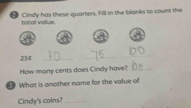 Cindy has these quarters. Fill in the blanks to count the 
total value. 
254_ 
_ 
_ 
How many cents does Cindy have?_ 
3 What is another name for the value of 
Cindy's coins?_